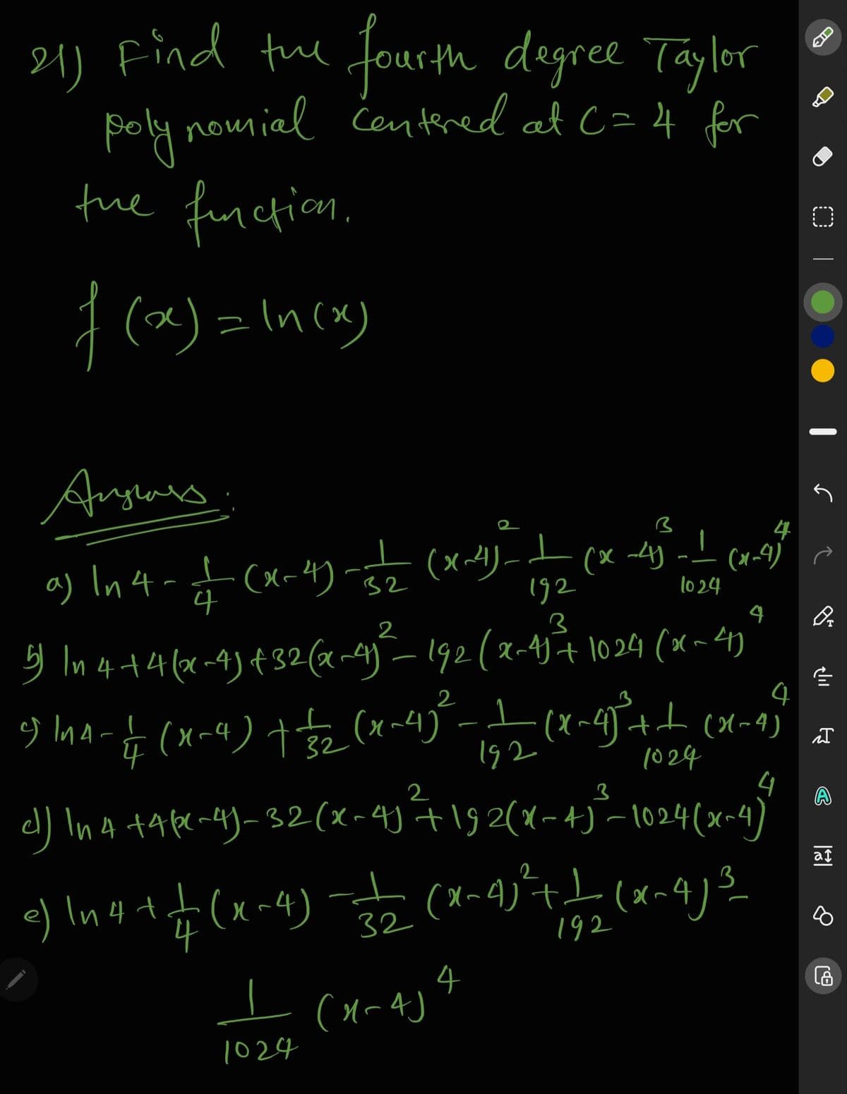 21) Find the fourth degree Taylor
poly nomial Centered at C= 4 for
fue function.
I (x) =In(x)
Angluns
4
a) In4-t (x-4) -
(x~4)- (x 4) -- (x-9)
192
32
1024
4
4
3 In4+4(x-4)¢32(x-4-192(x-4)t 1024 (x~4)
4
2
2
4
192
1024
2
A
d) In4 +4 fr -)-32(x-4) +192(x-4)-1024(x~4)
at
In4+f (x~4) (x~4)+L (x~4)
4
3
32
192
4
1024
CIC
