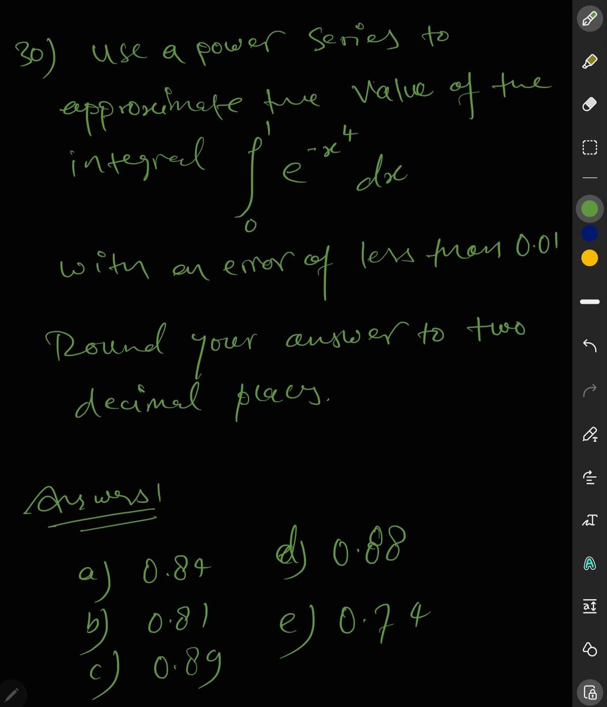 30) use a power Series to
approseinete fue Valve of the
integred
4
al
e
dox
with an emor
less fray 0.0!
Round
your
decimal plees.
augwer to two
As wes I
dj 0-88
a) 0.84
b)
) 0-89
0:8)
e) 0-74
af
