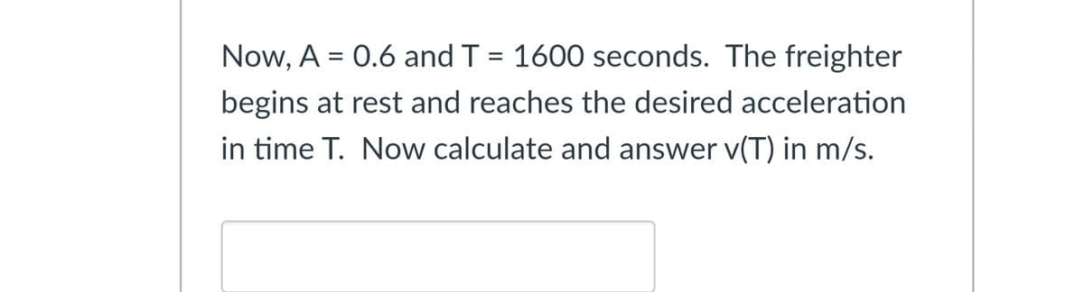 Now, A = 0.6 and T = 1600 seconds. The freighter
%3D
begins at rest and reaches the desired acceleration
in time T. Now calculate and answer v(T) in m/s.
