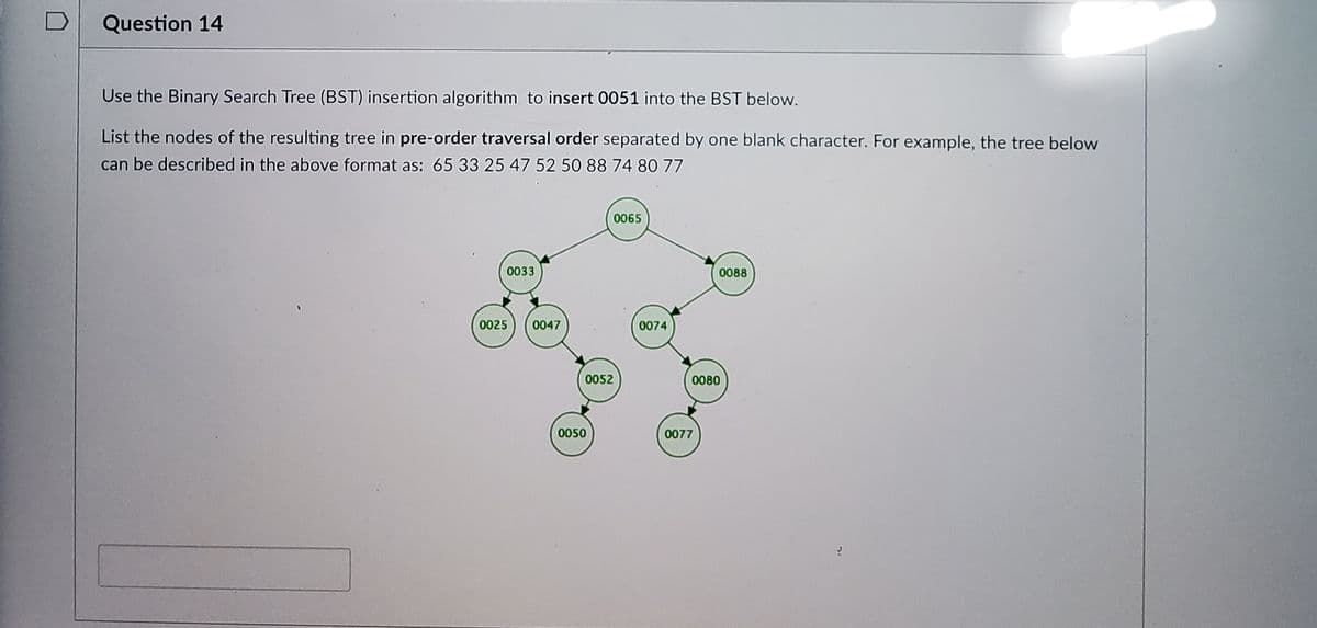 Question 14
Use the Binary Search Tree (BST) insertion algorithm to insert 0051 into the BST below.
List the nodes of the resulting tree in pre-order traversal order separated by one blank character. For example, the tree below
can be described in the above format as: 65 33 25 47 52 50 88 74 80 77
0065
0033
0088
0025
0047
0074
0052
0080
0050
0077
