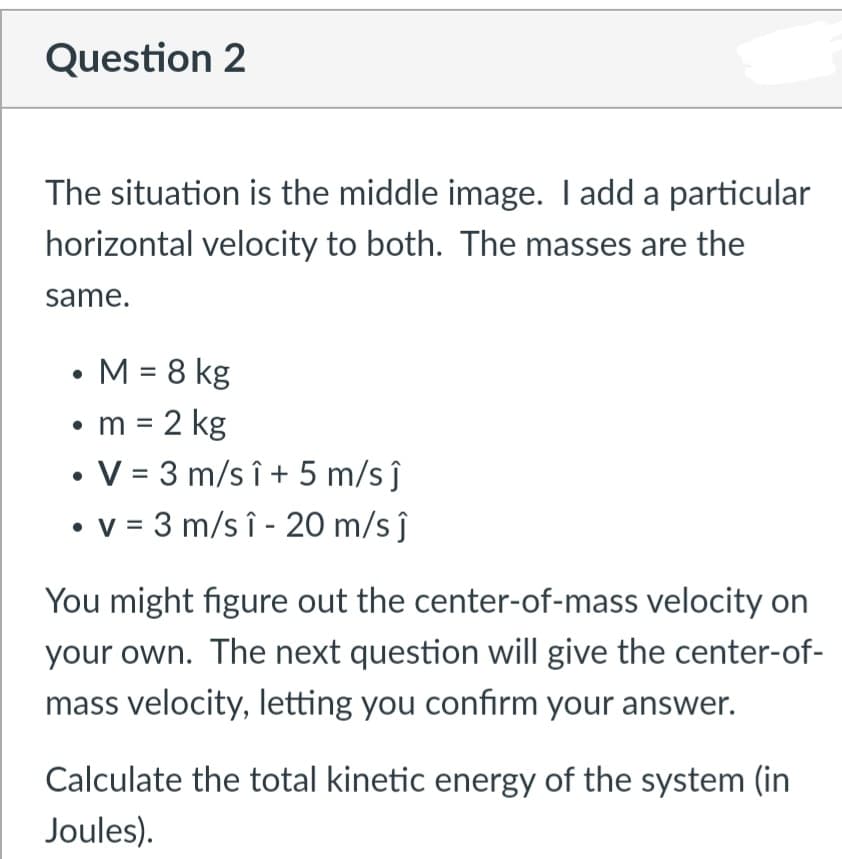 Question 2
The situation is the middle image. I add a particular
horizontal velocity to both. The masses are the
same.
• M = 8 kg
• m = 2 kg
• V = 3 m/s î + 5 m/s ĵ
• v = 3 m/s î - 20 m/s ĵ
%3D
%3D
You might figure out the center-of-mass velocity on
your own. The next question will give the center-of-
mass velocity, letting you confirm your answer.
Calculate the total kinetic energy of the system (in
Joules).
