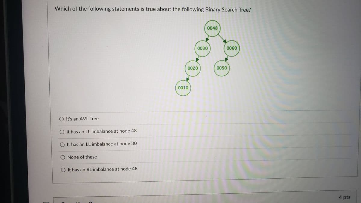 Which of the following statements is true about the following Binary Search Tree?
0048
0030
0060
0020
0050
0010
O It's an AVL Tree
O It has an LL imbalance at node 48
O It has an LL imbalance at node 30
None of these
O It has an RL imbalance at node 48
4 pts
