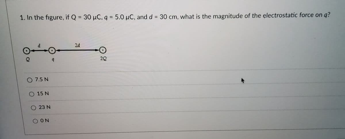 **Question:**

1. In the figure, if \(Q = 30 \, \mu C\), \(q = 5.0 \, \mu C\), and \(d = 30 \, cm\), what is the magnitude of the electrostatic force on \(q\)?

**Diagram Description:**

The diagram shows three point charges aligned horizontally:
- The first charge is labeled \(Q\) and is at position \(d\).
- The second charge is labeled \(q\) and is at the origin (reference point).
- The third charge is labeled \(2Q\) and is at position \(2d\).

**Options:**
- \( \bigcirc \) 7.5 N
- \( \bigcirc \) 15 N
- \( \bigcirc \) 23 N
- \( \bigcirc \) 0 N