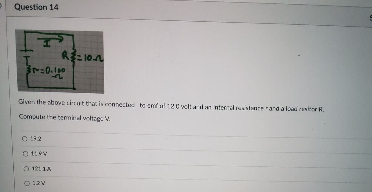 Question 14
F
I
3r=0.100
Given the above circuit that is connected to emf of 12.0 volt and an internal resistance r and a load resitor R.
Compute the terminal voltage V.
O 19.2
O 11.9 V
O 121.1 A
R²=10~
O 1.2 V
5