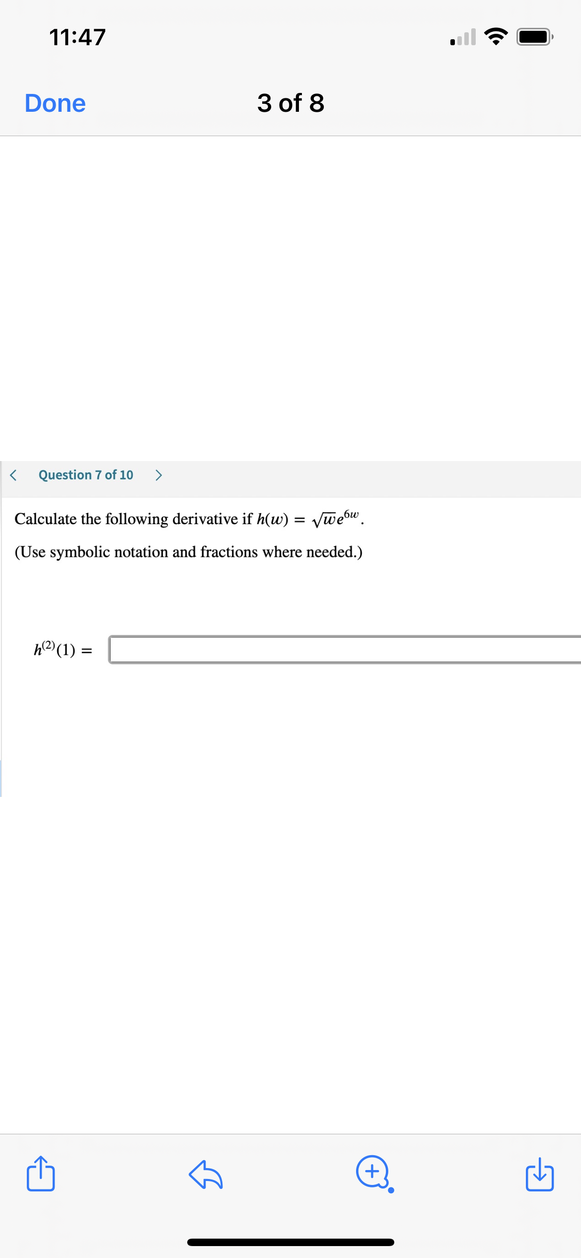 **Question 7 of 10:**

Calculate the following derivative if \( h(w) = \sqrt{w} e^{6w} \).

(Use symbolic notation and fractions where needed.)

\[ h^{(2)}(1) = \]

---

This question requires calculating the second derivative of the function \( h(w) = \sqrt{w} e^{6w} \) and evaluating it at \( w = 1 \). Use the appropriate rules of differentiation, including the product rule, chain rule, and power rule, where necessary. Provide your answer in symbolic notation and fractions if applicable.