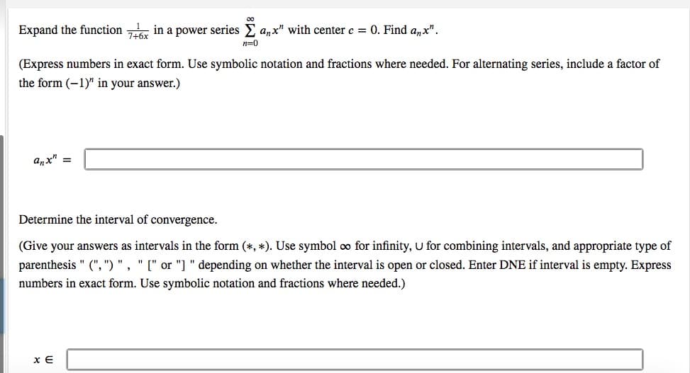 Expand the function in a power series E a,x" with centerc = 0. Find a,x".
n=0
(Express numbers in exact form. Use symbolic notation and fractions where needed. For alternating series, include a factor of
the form (-1)" in your answer.)
anx" =
Determine the interval of convergence.
(Give your answers as intervals in the form (*, *). Use symbol oo for infinity, U for combining intervals, and appropriate type of
parenthesis " (", ") " , " [" or "]" depending on whether the interval is open or closed. Enter DNE if interval is empty. Express
numbers in exact form. Use symbolic notation and fractions where needed.)
x E
