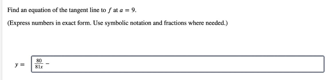 Find an equation of the tangent line to f at a = 9.
(Express numbers in exact form. Use symbolic notation and fractions where needed.)
80
y =
81x
