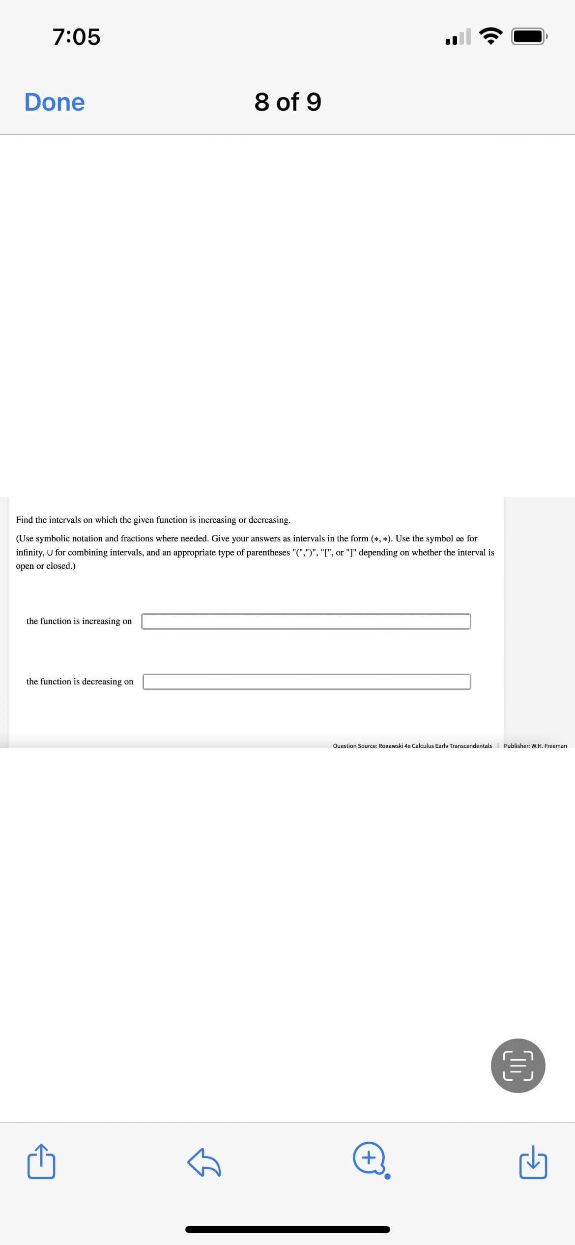 7:05
Done
8 of 9
Find the intervals on which the given function is increasing or decreasing.
(Use symbolic notation and fractions where needed. Give your answers as intervals in the form (*, *). Use the symbol o for
infinity, U for combining intervals, and an appropriate type of parentheses "(",")", "[", or "]" depending on whether the interval is
open or closed.)
the function is increasing on
the function is decreasing on
Ouestion Source: Rogawski 4e Calculus Earlv Transcendentals I Publisher: W.H. Freeman
+.
