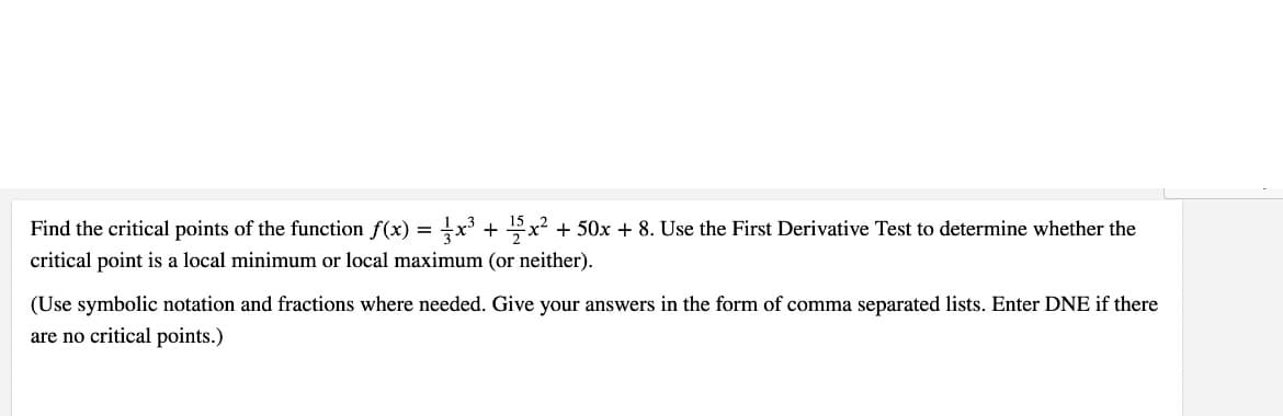 Find the critical points of the function f(x) =x³ + x? + 50x + 8. Use the First Derivative Test to determine whether the
critical point is a local minimum or local maximum (or neither).
(Use symbolic notation and fractions where needed. Give your answers in the form of comma separated lists. Enter DNE if there
are no critical points.)
