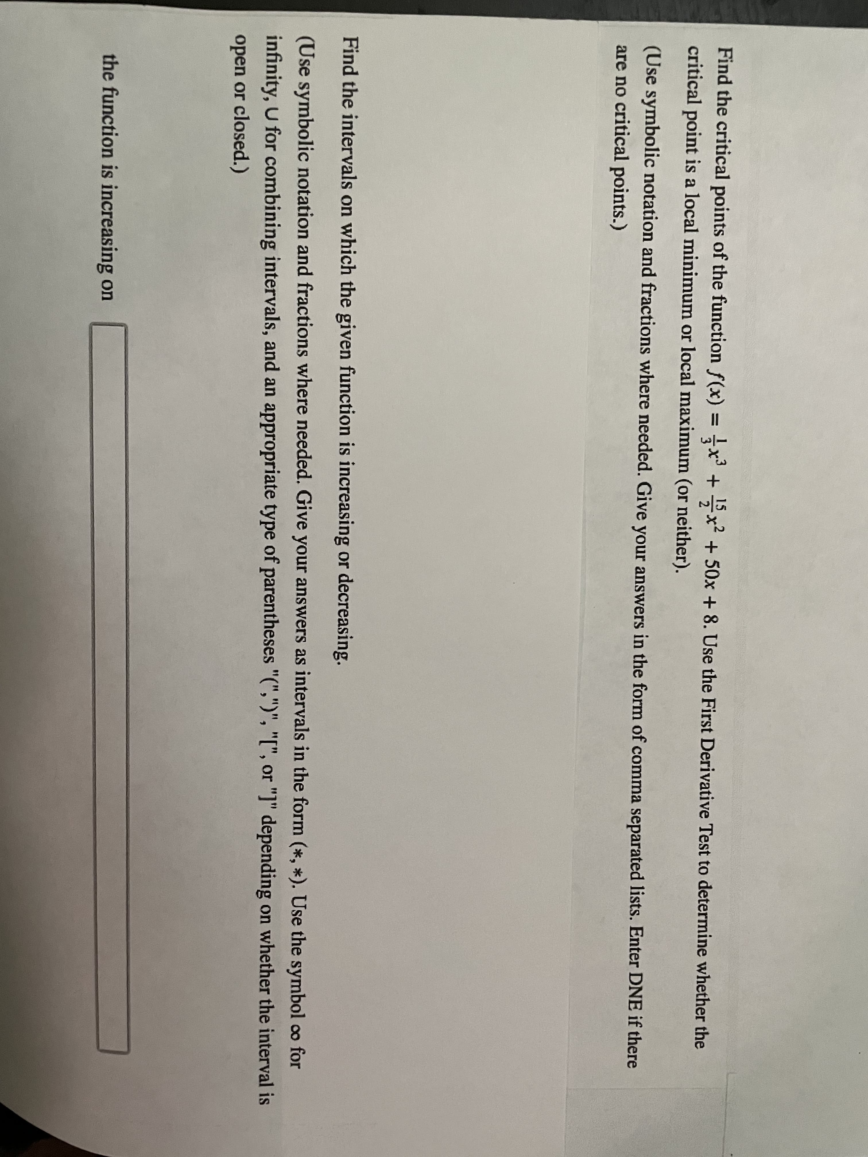 Find the critical points of the function f(x) =x + x? + 50x + 8. Use the First Derivative Test to determine whether the
critical point is a local minimum or local maximum (or neither).
(Use symbolic notation and fractions where needed. Give your answers in the form of comma separated lists. Enter DNE if there
are no critical points.)
Find the intervals on which the given function is increasing or decreasing.
(Use symbolic notation and fractions where needed. Give your answers as intervals in the form (*, *). Use the symbol co for
infinity, U for combining intervals, and an appropriate type of parentheses "(",")", "[", or "]" depending on whether the interval is
open or closed.)
the function is increasing on
