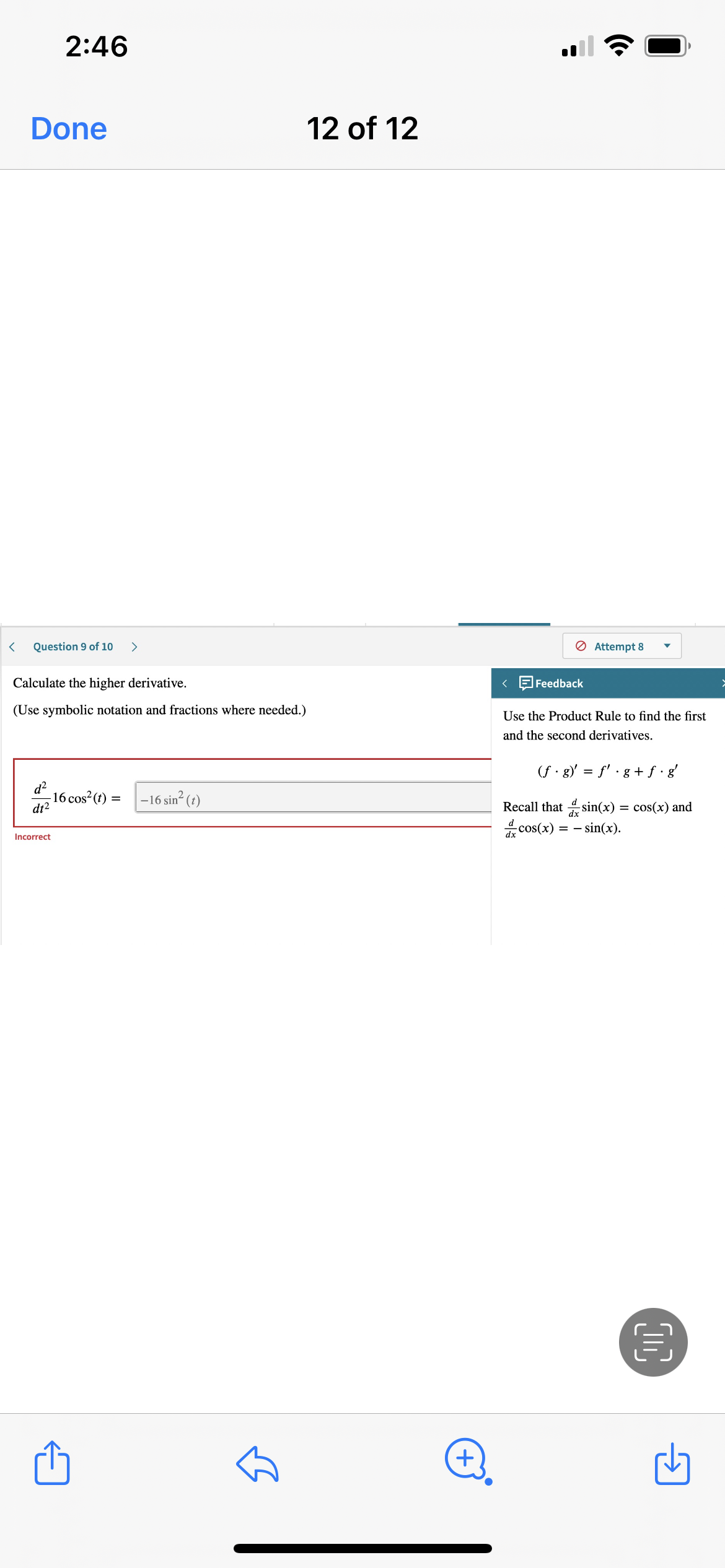 **Calculate the Higher Derivative**

*Instruction: Use symbolic notation and fractions where needed.*

Problem:
\[ \frac{d^2}{dt^2} 16 \cos^2(t) = \]

Solution:
The attempted solution is:
\[ -16 \sin^2(t) \]
*The answer is marked as incorrect.*

**Feedback**

Use the Product Rule to find the first and the second derivatives.

The Product Rule is given by:
\[ (f \cdot g)' = f' \cdot g + f \cdot g' \]

Recall that:
\[ \frac{d}{dx} \sin(x) = \cos(x) \]
and
\[ \frac{d}{dx} \cos(x) = -\sin(x) \]