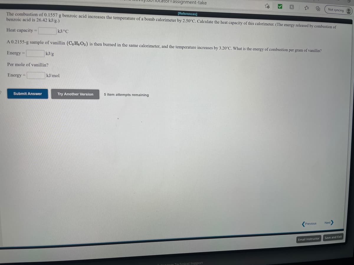 ator%=Dassignment-take
Not syncing
The combustion of 0.1557 g benzoic acid increases the temperature of a bomb calorimeter by 2.50°C. Calculate the heat capacity of this calorimeter. (The energy released by combustion of
benzoic acid is 26.42 kJ/g.)
[References)
Heat capacity =
kJ/°C
A 0.2155-g sample of vanillin (Cg Hg O3) is then burned in the same calorimeter, and the temperature increases by 3.20°C. What is the energy of combustion per gram of vanillin?
Energy =
kJ/g
Per mole of vanillin?
Energy =
kJ/mol
Submit Answer
Try Another Version
5 item attempts remaining
(Previous
Next
Save and Exit
Email Instructor
Technical Support
