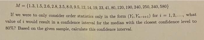 M = {1.3, 1.5, 2.6, 2.8, 3.5, 8.0, 9.5, 12, 14, 19, 23, 41, 80, 120, 190, 240, 250, 340, 580}
If we were to only consider order statistics only in the form (Y, Yn-t+1) for i =
value of i would result in a confidence interval for the median with the closest confidence level to
80%? Based on the given sample, calculate this confidence interval.
1,2,..., what
