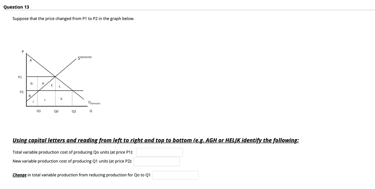 Quèstion 13
Suppose that the price changed from P1 to P2 in the graph below.
Sdomestic
A
P1
G
H
P2
B
K
Ddomestic
Q1
QO
Q2
Using capital letters and reading from left to right and top to bottom (e.g. AGH or HELJK identify the following:
Total variable production cost of producing Qo units (at price P1):
New variable production cost of producing Q1 units (at price P2):
Change in total variable production from reducing production for Qo to Q1
