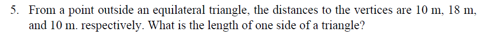 5. From a point outside an equilateral triangle, the distances to the vertices are 10 m, 18 m,
and 10 m. respectively. What is the length of one side of a triangle?
