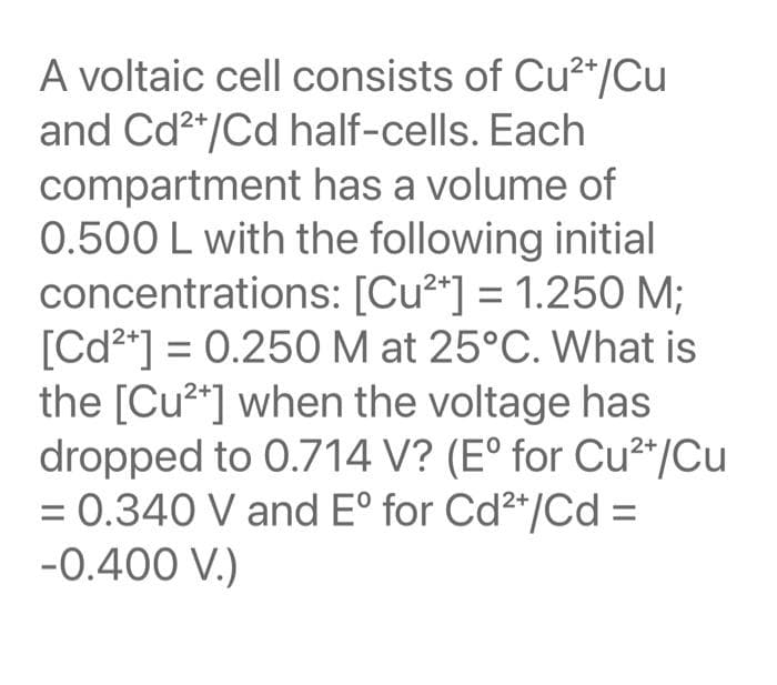 A voltaic cell consists of Cu2*/Cu
and Cd2*/Cd half-cells. Each
compartment has a volume of
0.500 L with the following initial
concentrations: [Cu2*] = 1.250 M;
[Cd2*] = 0.250 M at 25°C. What is
the [Cu2*] when the voltage has
dropped to 0.714 V? (E° for Cu²*/Cu
= 0.340 V and Eº for Cd²*/Cd =
-0.400 V.)
