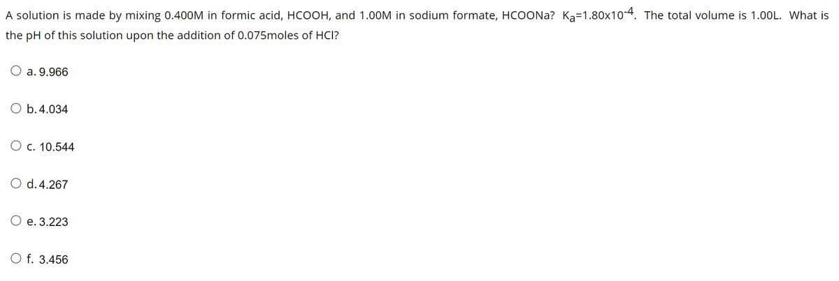 A solution is made by mixing 0.400M in formic acid, HCOOH, and 1.00M in sodium formate, HCOONa? Ka-1.80x10-4. The total volume is 1.00L. What is
the pH of this solution upon the addition of 0.075moles of HCI?
a. 9.966
b. 4.034
c. 10.544
d. 4.267
e. 3.223
O f. 3.456