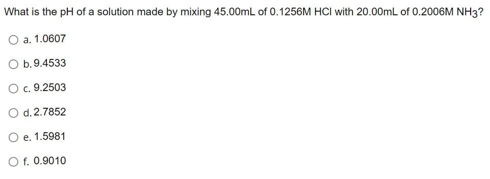 What is the pH of a solution made by mixing 45.00mL of 0.1256M HCI with 20.00mL of 0.2006M NH3?
O a. 1.0607
O b. 9.4533
O c. 9.2503
O d. 2.7852
e. 1.5981
O f. 0.9010