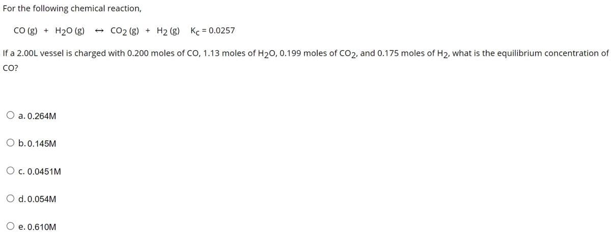 For the following chemical reaction,
CO(g) + H₂O (g) →CO₂ (g) + H₂ (g) Kc = 0.0257
If a 2.00L vessel is charged with 0.200 moles of CO, 1.13 moles of H₂O, 0.199 moles of CO2, and 0.175 moles of H2, what is the equilibrium concentration of
CO?
a. 0.264M
b. 0.145M
O c. 0.0451M
O d. 0.054M
e. 0.610M