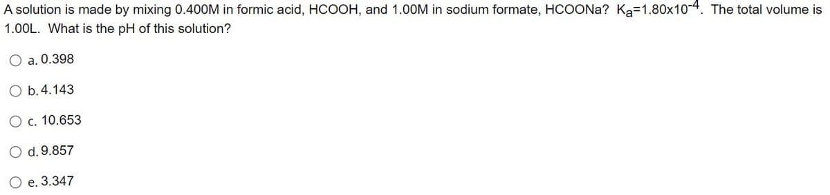 A solution is made by mixing 0.400M in formic acid, HCOOH, and 1.00M in sodium formate, HCOONa? Ka-1.80x10-4. The total volume is
1.00L. What is the pH of this solution?
O a. 0.398
O b. 4.143
O c. 10.653
O d. 9.857
O e. 3.347