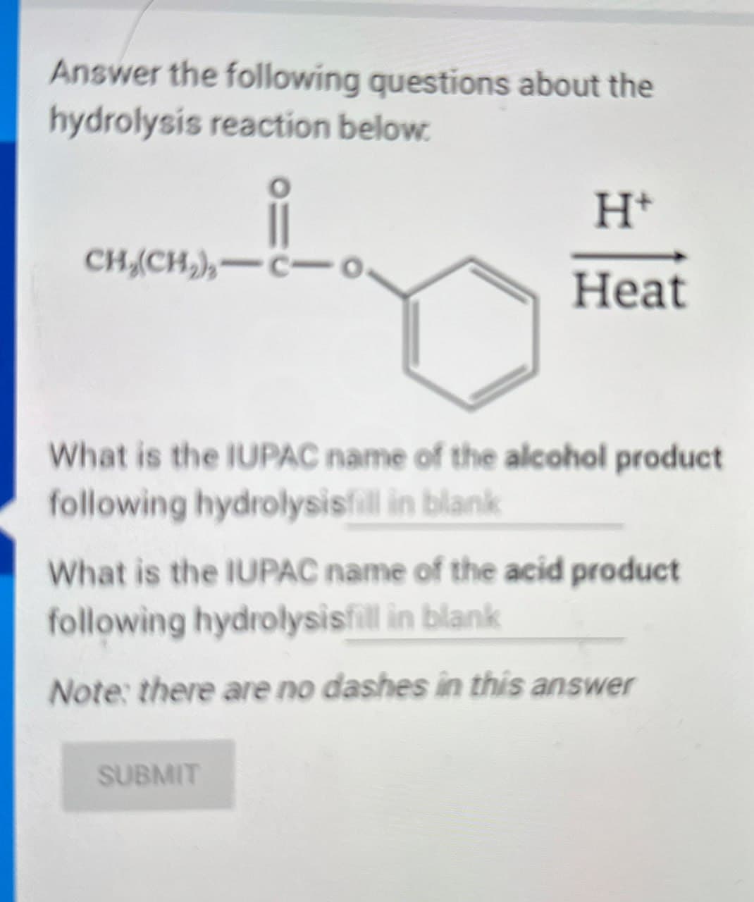 Answer the following questions about the
hydrolysis reaction below.
H+
CH(CH2) C-o
Heat
What is the IUPAC name of the alcohol product
following hydrolysisfill in blank
What is the IUPAC name of the acid product
following hydrolysisfill in blank
Note: there are no dashes in this answer
SUBMIT