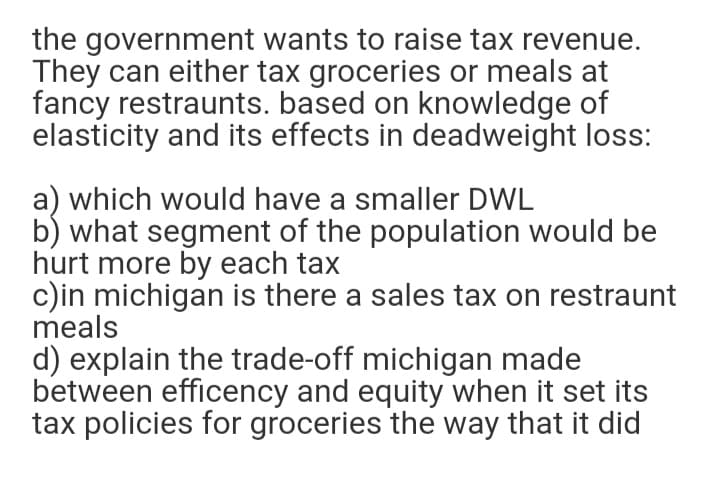 the government wants to raise tax revenue.
They can either tax groceries or meals at
fancy restraunts. based on knowledge of
elasticity and its effects in deadweight loss:
a) which would have a smaller DWL
b) what segment of the population would be
hurt more by each tax
c)in michigan is there a sales tax on restraunt
meals
d) explain the trade-off michigan made
between efficency and equity when it set its
tax policies for groceries the way that it did
