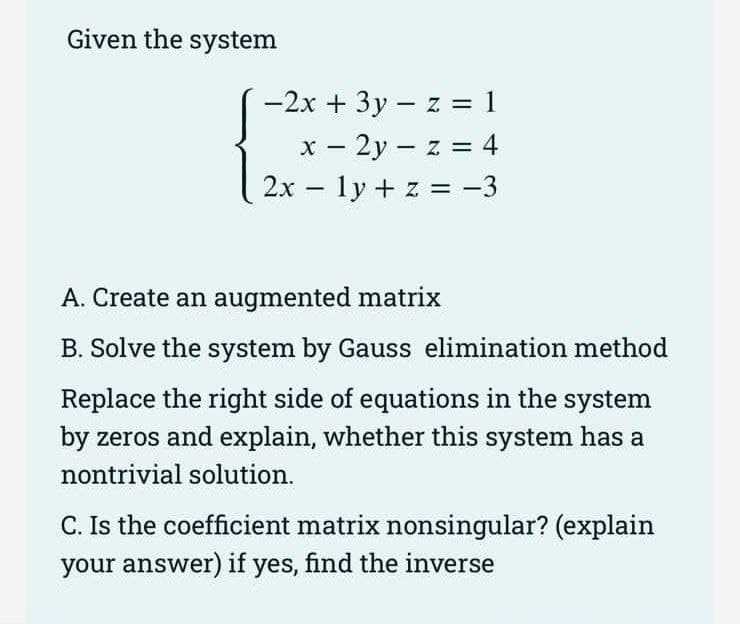 Given the system
-2x + 3y - z = 1
x - 2y = z = 4
-
2x 1y + z = −3
-
A. Create an augmented matrix
B. Solve the system by Gauss elimination method
Replace the right side of equations in the system
by zeros and explain, whether this system has a
nontrivial solution.
C. Is the coefficient matrix nonsingular? (explain
your answer) if yes, find the inverse