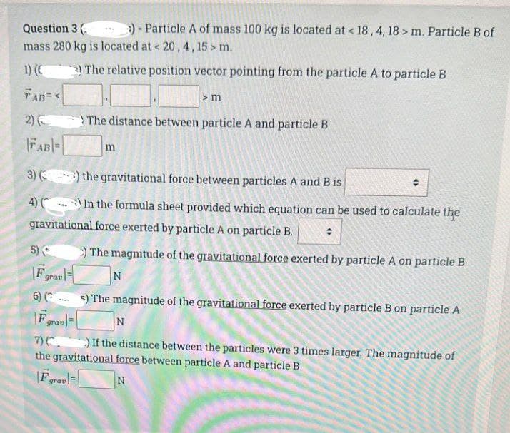 Question 3 (
)- Particle A of mass 100 kg is located at < 18, 4, 18 > m. Particle B of
mass 280 kg is located at < 20, 4, 15> m.
1) (€
2) The relative position vector pointing from the particle A to particle B
TAB=<
2)
|FAB=
> m
The distance between particle A and particle B
m
3) () the gravitational force between particles A and B is
4) () In the formula sheet provided which equation can be used to calculate the
gravitational force exerted by particle A on particle B.
5)
>) The magnitude of the gravitational force exerted by particle A on particle B
|Fgravl
N
6) () The magnitude of the gravitational force exerted by particle B on particle A
Fgrav
N
7) (3. ) If the distance between the particles were 3 times larger. The magnitude of
the gravitational force between particle A and particle B
F grav
N