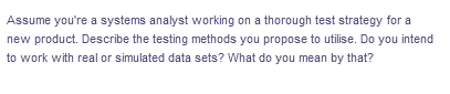 Assume you're a systems analyst working on a thorough test strategy for a
new product. Describe the testing methods you propose to utilise. Do you intend
to work with real or simulated data sets? What do you mean by that?