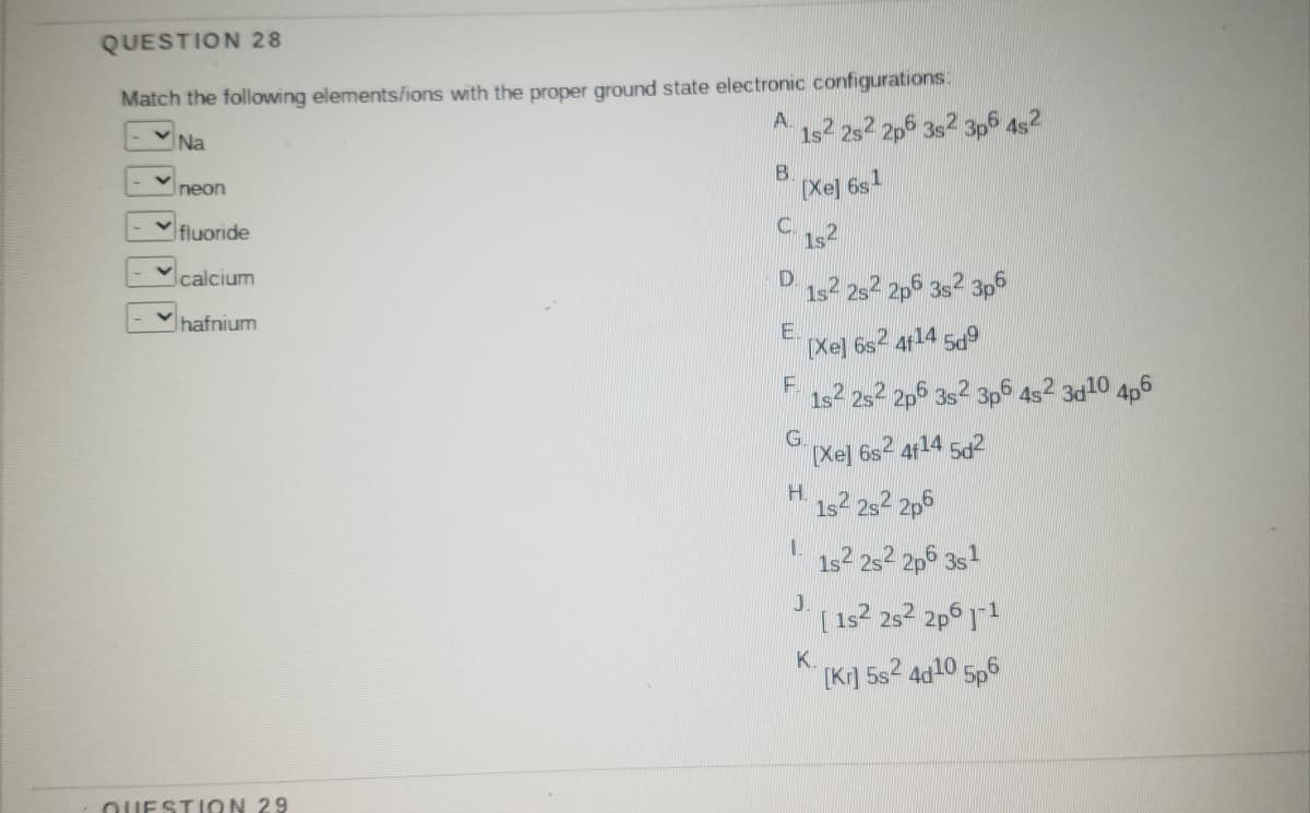 QUESTION 28
Match the following elements/ions with the proper ground state electronic configurations
Na
A.
1s2 2s2 2p6
Ineon
B.
[Xe]
fluoride
C.
calcium
hafnium
E.
[Xej 6s2 4114 5a9
1s2 252 2p6 3s2
3d10 4p6
(Xe] 6s2 4f14 5d2
1s2
2p6 3s1
[ 1s2 252 2p6 11
K.
[Kr] 5s2 4d10 5p6
QUESTION 29
