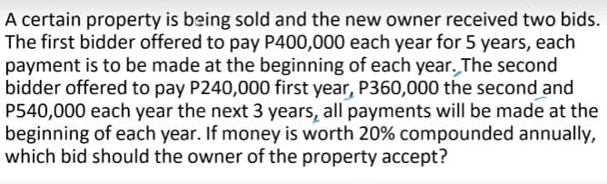 A certain property is being sold and the new owner received two bids.
The first bidder offered to pay P400,000 each year for 5 years, each
payment is to be made at the beginning of each year. The second
bidder offered to pay P240,000 first year, P360,000 the second and
P540,000 each year the next 3 years, all payments will be made at the
beginning of each year. If money is worth 20% compounded annually,
which bid should the owner of the property accept?