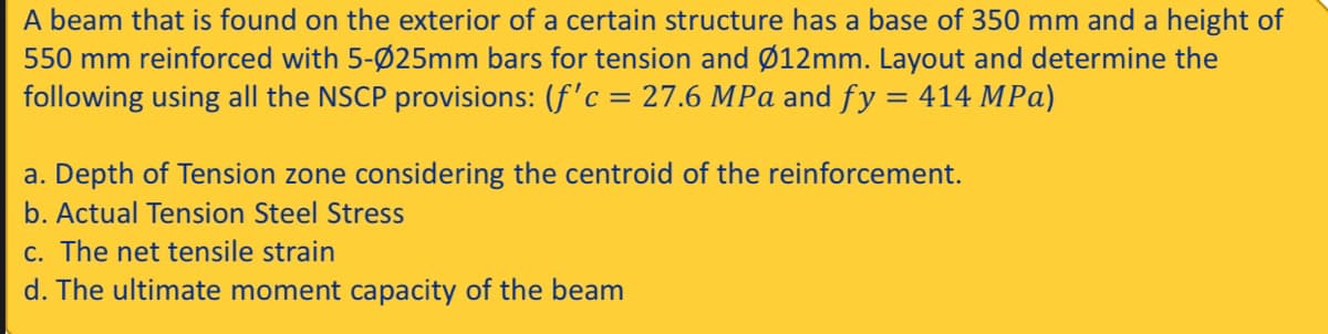 A beam that is found on the exterior of a certain structure has a base of 350 mm and a height of
550 mm reinforced with 5-Ø25mm bars for tension and Ø12mm. Layout and determine the
following using all the NSCP provisions: (f'c = 27.6 MPa and fy = 414 MPa)
a. Depth of Tension zone considering the centroid of the reinforcement.
b. Actual Tension Steel Stress
c. The net tensile strain
d. The ultimate moment capacity of the beam