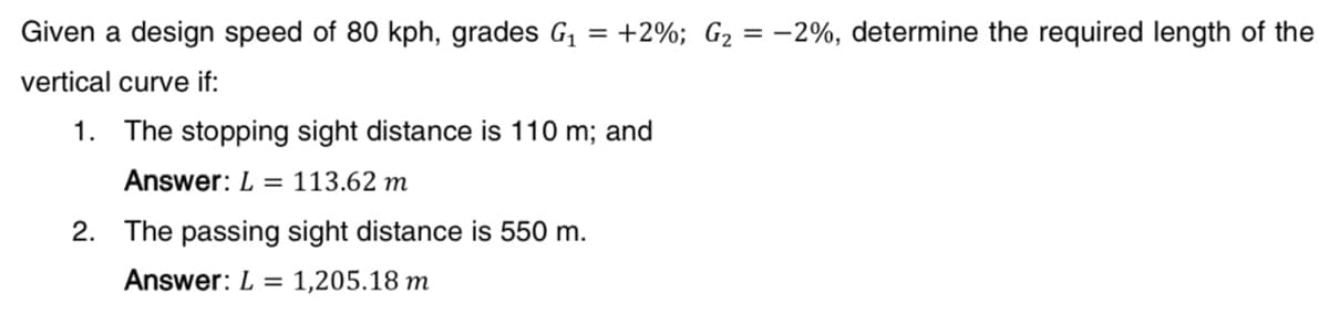 Given a design speed of 80 kph, grades G₁ = +2%; G₂ = -2%, determine the required length of the
vertical curve if:
1. The stopping sight distance is 110 m; and
Answer: L = 113.62 m
2. The passing sight distance is 550 m.
Answer: L = 1,205.18 m