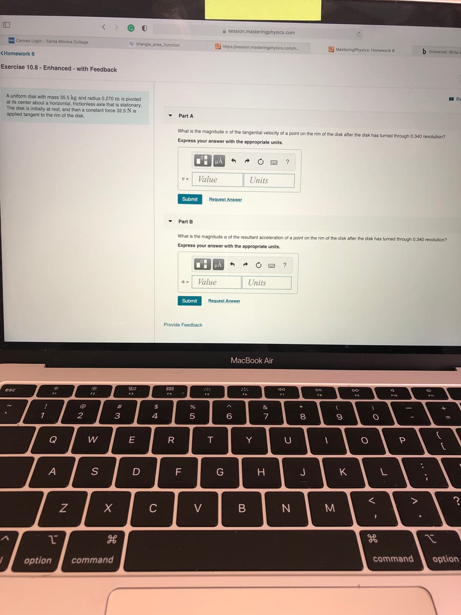 A session.masteringphysics.com
Canvas Login - Santa Monica College
triangle_area_function
e https://session.masteringphysics.com/m..
MasteringPhysics: Homework 8
b Answered: Write a
<Homework 8
Exercise 10.8 - Enhanced - with Feedback
A uniform disk with mass 35.5 kg and radius 0.270 m is pivoted
at its center about a horizontal, frictionless axle that is stationary.
The disk is initially at rest, and then a constant force 32.5 N is
applied tangent to the rim of the disk.
I Re
Part A
What is the magnitude v of the tangential velocity of a point on the rim of the disk after the disk has turned through 0.340 revolution?
Express your answer with the appropriate units.
HẢ
?
v =
Value
Units
Submit
Request Answer
Part B
What is the magnitude a of the resultant acceleration of a point on the rim of the disk after the disk has turned through 0.340 revolution?
Express your answer with the appropriate units.
?
Value
Units
Submit
Request Answer
Provide Feedback
MacBook Air
**
80
888
esc
F2
F3
FA
FS
@
#3
%24
&
1
2
4
6
7
8.
Q
W
E
R
T
Y
A
F
J
K
>
C
V
M
3D
option
command
command
option
I
