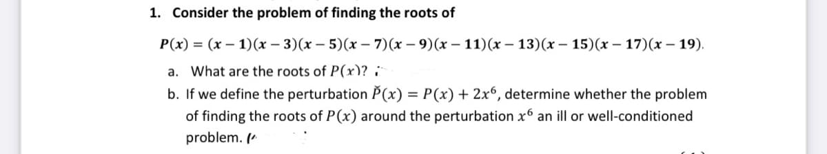 1. Consider the problem of finding the roots of
P(x) = (x – 1)(x – 3)(x – 5)(x – 7)(x – 9)(x – 11)(x – 13)(x – 15)(x – 17)(x – 19).
a. What are the roots of P(x)? :
b. If we define the perturbation P(x) = P(x) + 2x6, determine whether the problem
of finding the roots of P(x) around the perturbation x6 an ill or well-conditioned
problem. (*

