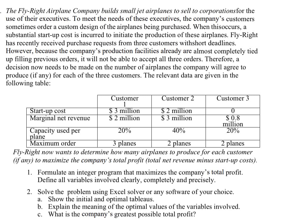 The Fly-Right Airplane Company builds small jet airplanes to sell to corporationsfor the
use of their executives. To meet the needs of these executives, the company's customers
sometimes order a custom design of the airplanes being purchased. When thisoccurs, a
substantial start-up cost is incurred to initiate the production of these airplanes. Fly-Right
has recently received purchase requests from three customers withshort deadlines.
However, because the company's production facilities already are almost completely tied
up filling previous orders, it will not be able to accept all three orders. Therefore, a
decision now needs to be made on the number of airplanes the company will agree to
produce (if any) for each of the three customers. The relevant data are given in the
following table:
Customer
1
$ 3 million
$ 2 million
Customer 2
Customer 3
Start-up cost
Marginal net revenue
$ 2 million
$ 3 million
$ 0.8
million
20%
Capacity used per
plane
Maximum order
Fly-Right now wants to determine how many airplanes to produce for each customer
(if any) to maximize the company's total profit (total net revenue minus start-up costs).
20%
40%
3 planes
2 planes
2 planes
1. Formulate an integer program that maximizes the company's total profit.
Define all variables involved clearly, completely and precisely.
2. Solve the problem using Excel solver or any software of your choice.
a. Show the initial and optimal tableaus.
b. Explain the meaning of the optimal values of the variables involved.
c. What is the company's greatest possible total profit?
