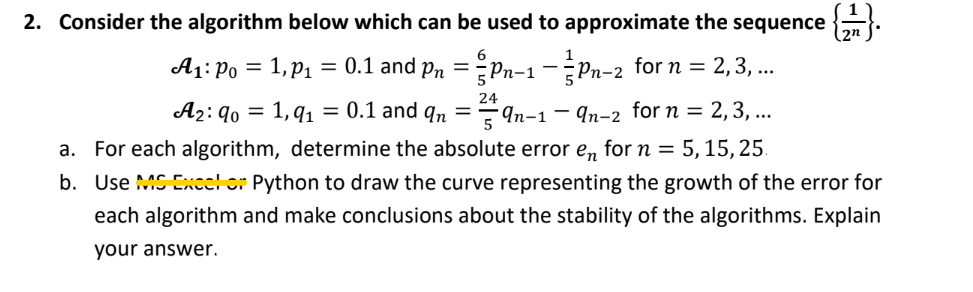 2. Consider the algorithm below which can be used to approximate the sequence {}
A1: Po = 1, p1
= 0.1 and pn = Pn-1 -Pn-2 for n = 2,3, ..
24
Яп-2 for n %3D2, 3, ...
a. For each algorithm, determine the absolute error e, for n = 5, 15, 25.
A2: 90 = 1, q1 = 0.1 and qn
5
- 4n-1
b. Use MS Exce! or Python to draw the curve representing the growth of the error for
each algorithm and make conclusions about the stability of the algorithms. Explain
your answer.
