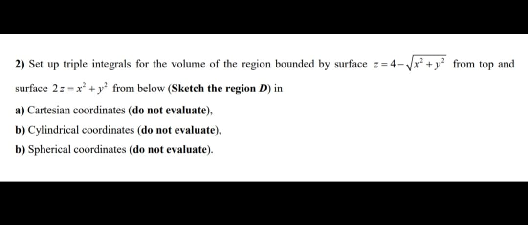 2) Set up triple integrals for the volume of the region bounded by surface z= 4- Jx² + y? from top and
surface 2z = x² + y² from below (Sketch the region D) in
a) Cartesian coordinates (do not evaluate),
b) Cylindrical coordinates (do not evaluate),
b) Spherical coordinates (do not evaluate).
