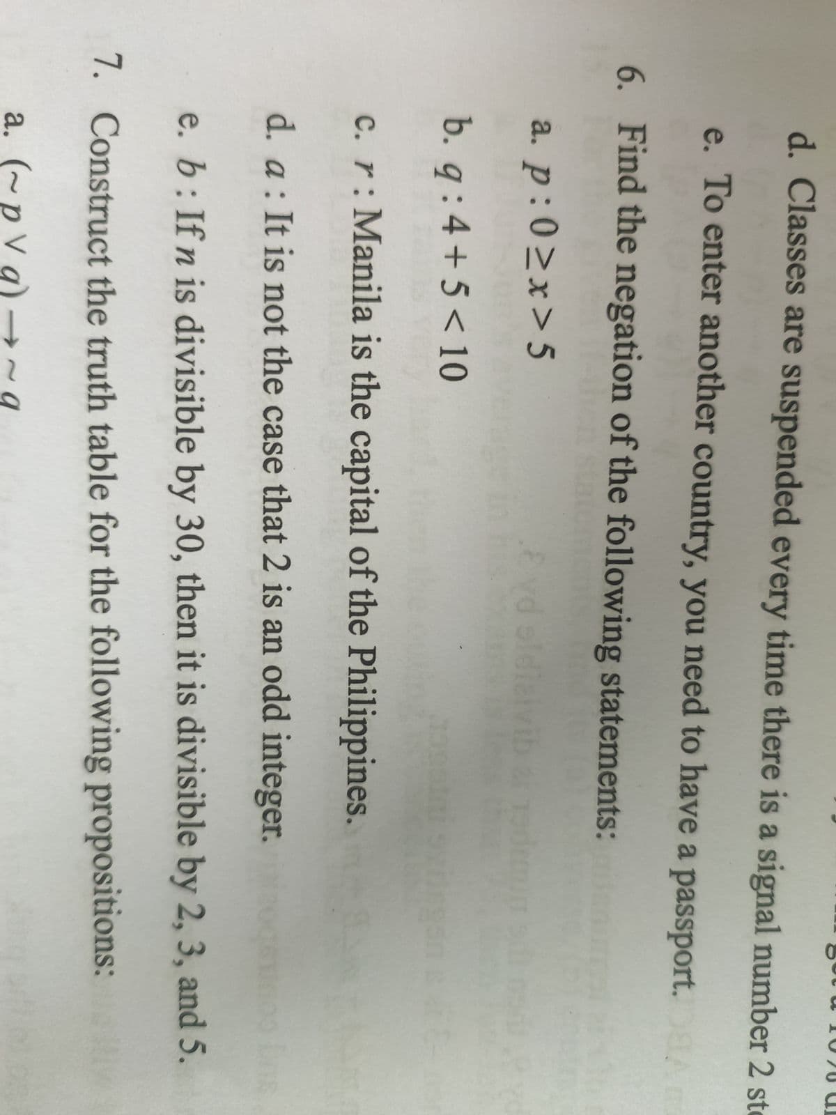 d. Classes are suspended every time there is a signal number 2 st
e. To enter another country, you need to have a passport. A m
6. Find the negation of the following statements:
a. p:0≥x>5
b. q:4+5 < 10
c. r: Manila is the capital of the Philippines.
d. a: It is not the case that 2 is an odd integer.
e. b: If n is divisible by 30, then it is divisible by 2, 3, and 5.
7. Construct the truth table for the following propositions:
a. (~pVg) → ~ q