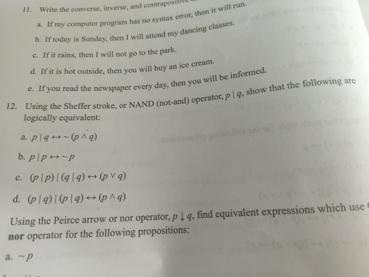 Write the converse, inverse, and contrapositi
a. If my computer program has no syntax error, then it will run.
b. If today is Sunday, then I will attend my dancing classes.
c. If it rains, then I will not go to the park.
d. If it is hot outside, then you will buy an ice cream.
are
e. If you read the newspaper every day, then you will be informed.
12. Using the Sheffer stroke, or NAND (not-and) operator, pq, show that the following a
logically equivalent:
11.
dat ons sainten
a. plq~(p^q)
b. p/p~p
c. (pp)| (qq) → (pvq)
d. (plg) (p|q) → (p^q)
Using the Peirce arrow or nor operator, p↓ q, find equivalent expressions which use
nor operator for the following propositions:
a.~p
qonq gniwollot or not slo