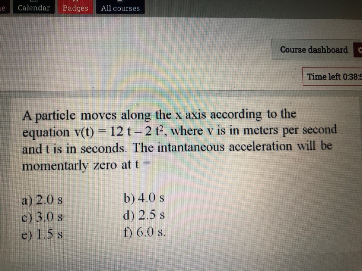 Calendar
Badges
All courses
Course dashboard
Time left 0:38:5
A particle moves along the x axis according to the
equation v(t) = 12 t - 2 t2, where v is in meters per second
and t is in seconds. The intantaneous acceleration will be
momentarly zero at t =
a) 2.0 s
c) 3.0 s
e) 1.5 s
b) 4.0 s
d) 2.5 s
f) 6.0 s.
