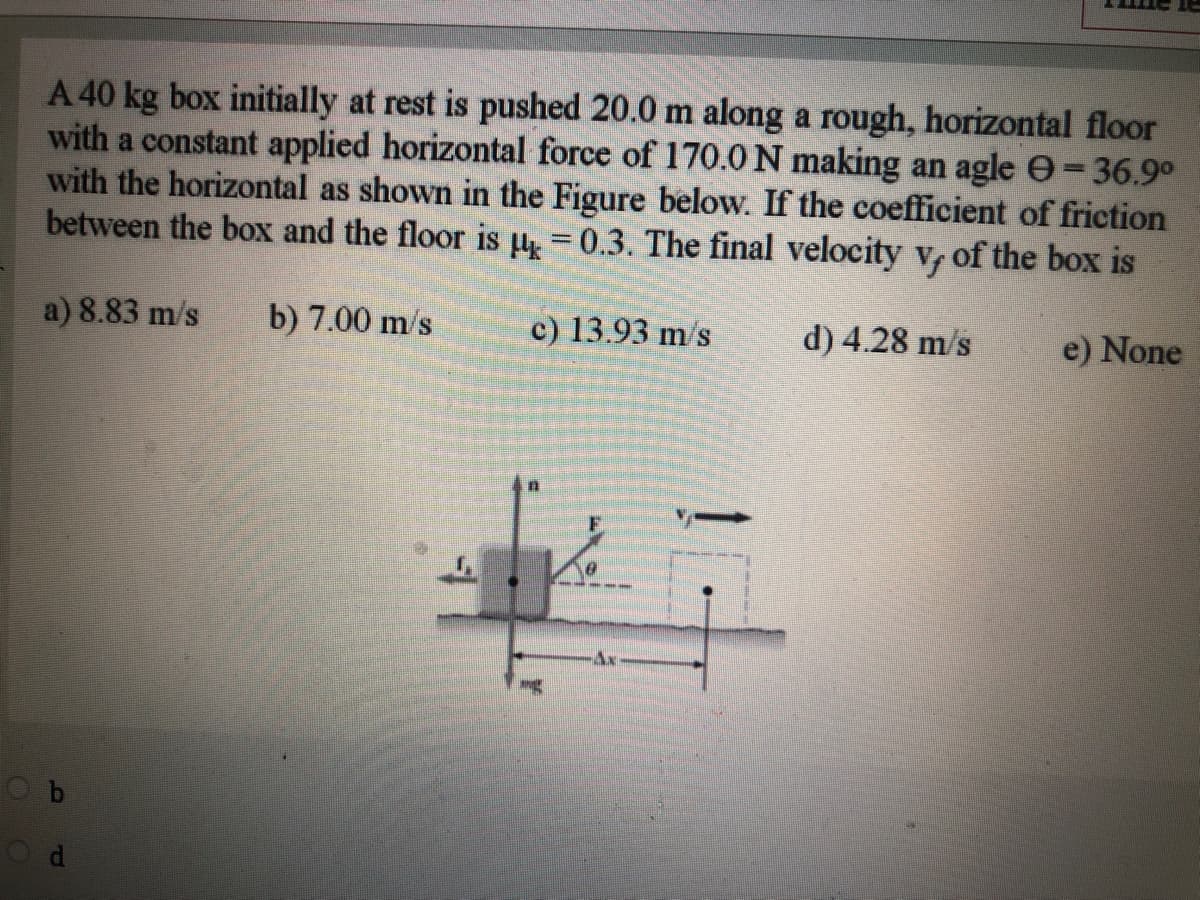 A 40 kg box initially at rest is pushed 20.0 m along a rough, horizontal floor
with a constant applied horizontal force of 170.0N making an agle e=36.9°
with the horizontal as shown in the Figure below. If the coefficient of friction
between the box and the floor is l =0.3. The final velocity v of the box is
%3D
a) 8.83 m/s
b) 7.00 m/s
c) 13.93 m/s
d) 4.28 m/s
e) None
Ax
