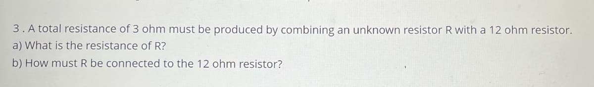 3. A total resistance of 3 ohm must be produced by combining an unknown resistor R with a 12 ohm resistor.
a) What is the resistance of R?
b) How must R be connected to the 12 ohm resistor?