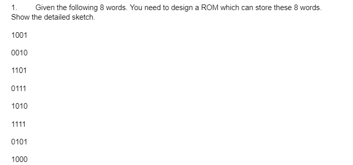 1. Given the following 8 words. You need to design a ROM which can store these 8 words.
Show the detailed sketch.
1001
0010
1101
0111
1010
1111
0101
1000