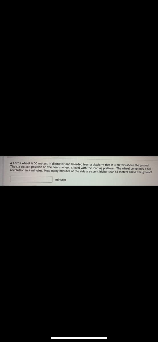 A Ferris wheel is 50 meters in diameter and boarded from a platform that is 4 meters above the ground.
The six o'clock position on the Ferris wheel is level with the loading platform. The wheel completes 1 full
revolution in 4 minutes. How many minutes of the ride are spent higher than 53 meters above the ground?
minutes
