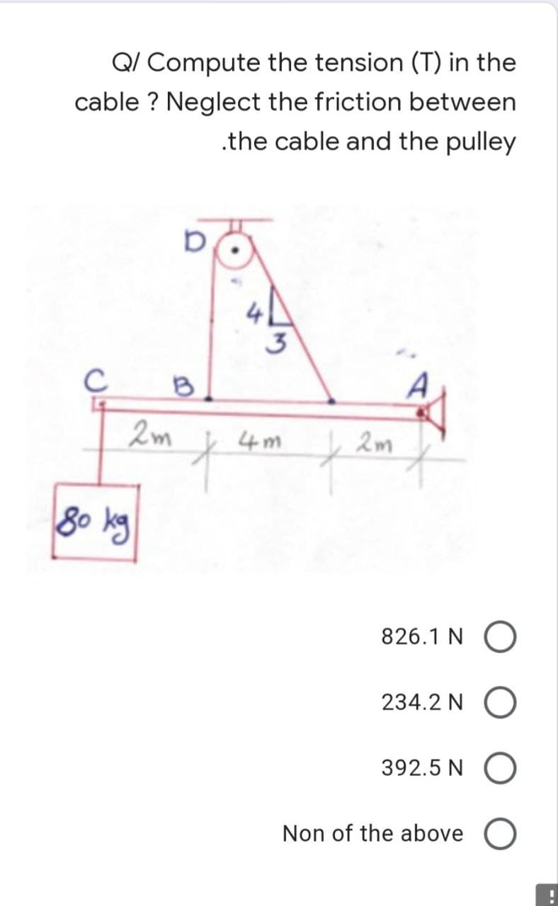 Q/ Compute the tension (T) in the
cable? Neglect the friction between
.the cable and the pulley
C
B
2m
f
80 ку
826.1 NO
234.2N O
392.5 NO
Non of the above O
2m
t
4m