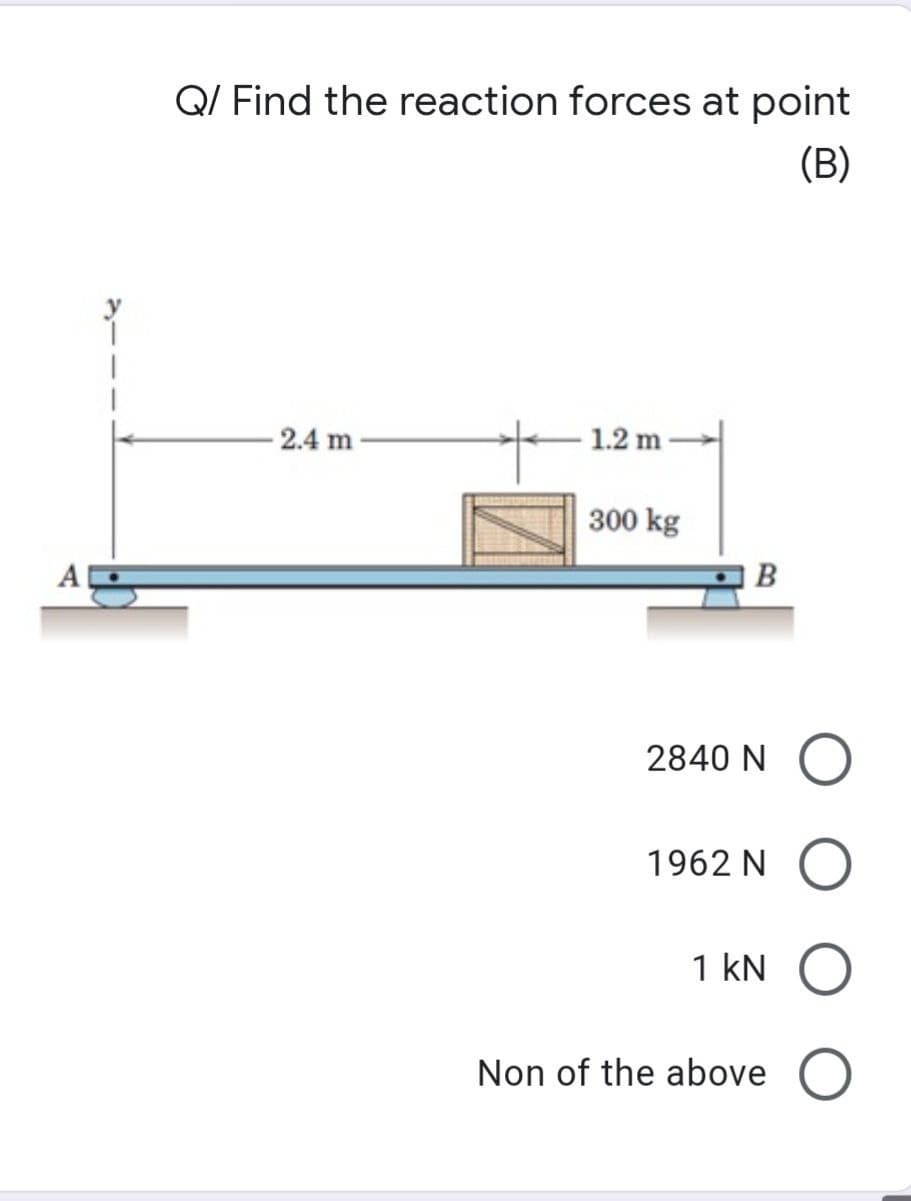 A
Q/ Find the reaction forces at point
(B)
2.4 m
1.2 m
300 kg
B
2840 NO
1962 N O
1 kN O
Non of the above O