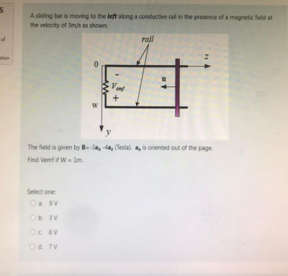 5
of
stion
A sliding bar is moving to the left along a conductive rail in the presence of a magnetic field at
the velocity of 3m/s as shown:
rail
0
11
Vemf
+
W
The field is given by B=-3a, -4a, (Tesla). a, is oriented out of the page.
Find Vemf if W = 1m.
Select one:
O a. 9V
O b. 3V
OC 6V
O d. 7V
www