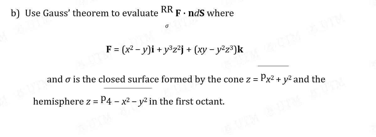 b) Use Gauss' theorem to evaluate
RR
• ndS where
F = (x² - y)i + y³z²j + (xy – y²z³)k
UTM
SUTM
and o is the closed surface formed by the cone z = Px2 + y2 and the
hemisphere z = P4 – x2 – y² in the first octant.
UTM
UTM
UTM
