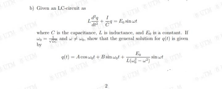 b) Given an LC-circuit as
L
dq
UTM UTA
I
dt?T= Eo sin wt
where C is the capacitance, L is inductance, and Eo is a constant. If
wo = e and w + wo, show that the general solution for q(t) is given
UTM S
%3D
by
SUTM
UTM UTM
q(t) = A cos wot + B sin wot +
E,
UTM
-sin wt
L(w3 – w²)
UTM UTM
UTM
UIMUTM
2.
